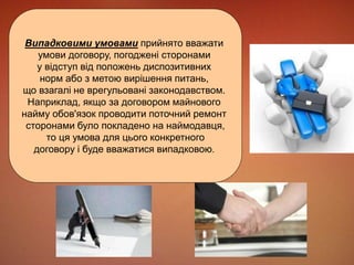 Випадковими умовами прийнято вважати 
умови договору, погоджені сторонами 
у відступ від положень диспозитивних 
норм або з метою вирішення питань, 
що взагалі не врегульовані законодавством. 
Наприклад, якщо за договором майнового 
найму обов'язок проводити поточний ремонт 
сторонами було покладено на наймодавця, 
то ця умова для цього конкретного 
договору і буде вважатися випадковою. 
 
