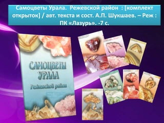 Самоцветы Урала. Режевской район : [комплект 
открыток] / авт. текста и сост. А.П. Шукшаев. – Реж : 
ПК «Лазурь». -7 с. 
 