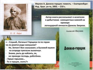 Ивунин А. Данила-горщик: повесть. – Екатеринбург: 
Изд. Урал. ун-та, 2002. – 210 с. 
Автор книги рассказывает о искателях 
и добытчиках самоцветных камней на 
примере 
легендарной личности Данилы Зверева. 
« – Слушай, Логиныч! Горщики-то по горам 
чо ли роются ради камушков? 
- Не, Зотеич! Вон сказывают, в Бызовой мужик 
- на огороде тумпасик выкопнул. 
- Знамо, рыть да кайлить, ох, 
- не приведи господь, работёнка. 
- Горше горькова… 
- То и горщик, знать?» 
 