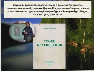 Ивунин А. Уроки краеведения: очерк о знаменитом искателе 
самоцветных камней, горщике Даниле Кондратьевиче Звереве, в честь 
которого названа одна из улиц Екатеринбурга. – Екатеринбург : Изд-во 
Урал. гос. ун-т, 2006. -122 с. 
 
