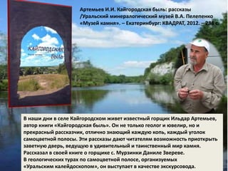 Артемьев И.И. Кайгородская быль: рассказы 
/Уральский минералогический музей В.А. Пелепенко 
«Музей камня». – Екатеринбург: КВАДРАТ, 2012. – 288 с. 
В наши дни в селе Кайгородском живет известный горщик Ильдар Артемьев, 
автор книги «Кайгородская быль». Он не только геолог и ювелир, но и 
прекрасный рассказчик, отлично знающий каждую копь, каждый уголок 
самоцветной полосы. Эти рассказы дают читателям возможность приоткрыть 
заветную дверь, ведущую в удивительный и таинственный мир камня. 
Рассказал в своей книге о горщике с. Мурзинки Даниле Звереве. 
В геологических турах по самоцветной полосе, организуемых 
«Уральским калейдоскопом», он выступает в качестве экскурсовода. 
 