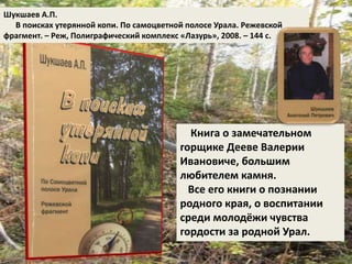 Шукшаев А.П. 
В поисках утерянной копи. По самоцветной полосе Урала. Режевской 
фрагмент. – Реж, Полиграфический комплекс «Лазурь», 2008. – 144 с. 
Книга о замечательном 
горщике Дееве Валерии 
Ивановиче, большим 
любителем камня. 
Все его книги о познании 
родного края, о воспитании 
среди молодёжи чувства 
гордости за родной Урал. 
 