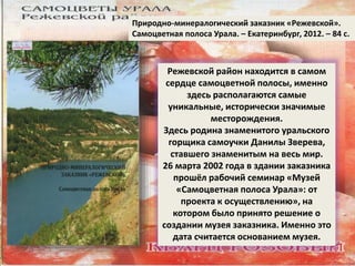 Природно-минералогический заказник «Режевской». 
Самоцветная полоса Урала. – Екатеринбург, 2012. – 84 с. 
Режевской район находится в самом 
сердце самоцветной полосы, именно 
здесь располагаются самые 
уникальные, исторически значимые 
месторождения. 
Здесь родина знаменитого уральского 
горщика самоучки Данилы Зверева, 
ставшего знаменитым на весь мир. 
26 марта 2002 года в здании заказника 
прошёл рабочий семинар «Музей 
«Самоцветная полоса Урала»: от 
проекта к осуществлению», на 
котором было принято решение о 
создании музея заказника. Именно это 
дата считается основанием музея. 
 