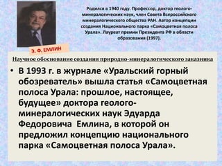 Родился в 1940 году. Профессор, доктор геолого- 
минералогических наук, член Совета Всероссийского 
минералогического общества РАН. Автор концепции 
создания Национального парка «Самоцветная полоса 
Урала». Лауреат премии Президента РФ в области 
образования (1997). 
Научное обоснование создания природно-минералогического заказника 
• В 1993 г. в журнале «Уральский горный 
обозреватель» вышла статья «Самоцветная 
полоса Урала: прошлое, настоящее, 
будущее» доктора геолого- 
минералогических наук Эдуарда 
Федоровича Емлина, в которой он 
предложил концепцию национального 
парка «Самоцветная полоса Урала». 
 