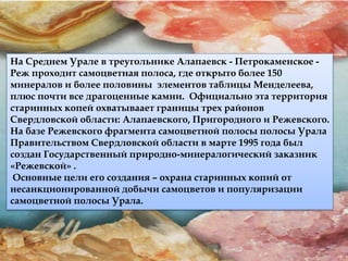 На Среднем Урале в треугольнике Алапаевск - Петрокаменское - 
Реж проходит самоцветная полоса, где открыто более 150 
минералов и более половины элементов таблицы Менделеева, 
плюс почти все драгоценные камни. Официально эта территория 
старинных копей охватываает границы трех районов 
Свердловской области: Алапаевского, Пригородного и Режевского. 
На базе Режевского фрагмента самоцветной полосы полосы Урала 
Правительством Свердловской области в марте 1995 года был 
создан Государственный природно-минералогический заказник 
«Режевской» . 
Основные цели его создания – охрана старинных копий от 
несанкционированной добычи самоцветов и популяризации 
самоцветной полосы Урала. 
 