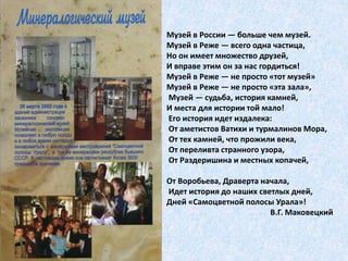 Музей в России — больше чем музей. 
Музей в Реже — всего одна частица, 
Но он имеет множество друзей, 
И вправе этим он за нас гордиться! 
Музей в Реже — не просто «тот музей» 
Музей в Реже — не просто «эта зала», 
Музей — судьба, история камней, 
И места для истории той мало! 
Его история идет издалека: 
От аметистов Ватихи и турмалинов Мора, 
От тех камней, что прожили века, 
От переливта странного узора, 
От Раздеришина и местных копачей, 
От Воробьева, Драверта начала, 
Идет история до наших светлых дней, 
Дней «Самоцветной полосы Урала»! 
В.Г. Маковецкий 
 