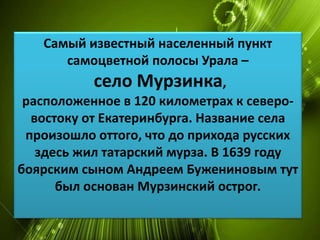 Самый известный населенный пункт 
самоцветной полосы Урала – 
село Мурзинка, 
расположенное в 120 километрах к северо- 
востоку от Екатеринбурга. Название села 
произошло оттого, что до прихода русских 
здесь жил татарский мурза. В 1639 году 
боярским сыном Андреем Бужениновым тут 
был основан Мурзинский острог. 
 