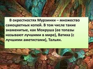 В окрестностях Мурзинки – множество 
самоцветных копей. В том числе такие 
знаменитые, как Мокруша (ее топазы 
называют лучшими в мире), Ватиха (с 
лучшими аметистами), Тальян. 
 
