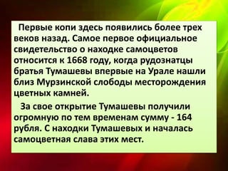 Первые копи здесь появились более трех 
веков назад. Самое первое официальное 
свидетельство о находке самоцветов 
относится к 1668 году, когда рудознатцы 
братья Тумашевы впервые на Урале нашли 
близ Мурзинской слободы месторождения 
цветных камней. 
За свое открытие Тумашевы получили 
огромную по тем временам сумму - 164 
рубля. С находки Тумашевых и началась 
самоцветная слава этих мест. 
 