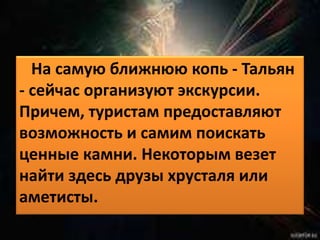 На самую ближнюю копь - Тальян 
- сейчас организуют экскурсии. 
Причем, туристам предоставляют 
возможность и самим поискать 
ценные камни. Некоторым везет 
найти здесь друзы хрусталя или 
аметисты. 
 