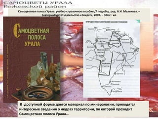 Самоцветная полоса Урала: учебно-справочное пособие // под общ. ред. А.И. Маликова. – 
Екатеринбург: Издательство «Сократ», 2007. – 384 с.: ил 
В доступной форме дается материал по минералогии, приводятся 
интересные сведения о недрах территории, по которой проходит 
Самоцветная полоса Урала… 
 