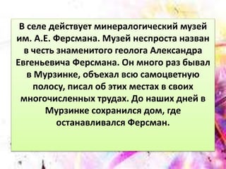 В селе действует минералогический музей 
им. А.Е. Ферсмана. Музей неспроста назван 
в честь знаменитого геолога Александра 
Евгеньевича Ферсмана. Он много раз бывал 
в Мурзинке, объехал всю самоцветную 
полосу, писал об этих местах в своих 
многочисленных трудах. До наших дней в 
Мурзинке сохранился дом, где 
останавливался Ферсман. 
 