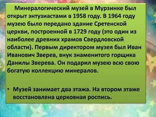 Минералогический музей в Мурзинке был 
открыт энтузиастами в 1958 году. В 1964 году 
музею было передано здание Сретенской 
церкви, построенной в 1729 году (это один из 
наиболее древних храмов Свердловской 
области). Первым директором музея был Иван 
Иванович Зверев, внук знаменитого горщика 
Данилы Зверева. Он подарил музею всю свою 
богатую коллекцию минералов. 
• Музей занимает два этажа. На втором этаже 
восстановлена церковная роспись. 
 