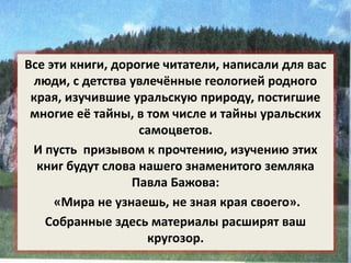 Все эти книги, дорогие читатели, написали для вас 
люди, с детства увлечённые геологией родного 
края, изучившие уральскую природу, постигшие 
многие её тайны, в том числе и тайны уральских 
самоцветов. 
И пусть призывом к прочтению, изучению этих 
книг будут слова нашего знаменитого земляка 
Павла Бажова: 
«Мира не узнаешь, не зная края своего». 
Собранные здесь материалы расширят ваш 
кругозор. 
