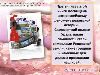 Третья глава этой 
книги посвящена 
интереснейшему 
феномену режевской 
истории – 
Самоцветной полосе 
Урала: какие 
самоцветы стали 
символами Режевской 
земли, какие горщики 
и каменных дел 
дельцы прославили 
наш край. 
 