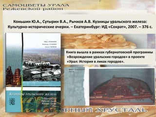 Коньшин Ю.А., Сутырин В.А., Рычков А.В. Кузницы уральского железа: 
Культурно-исторические очерки. – Екатеринбург: ИД «Сократ», 2007. – 376 с. 
Книга вышла в рамках губернатовской программы 
«Возрождение уральских городов» в проекте 
«Урал: История в ликах городов». 
 