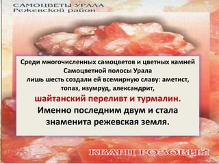 Среди многочисленных самоцветов и цветных камней 
Самоцветной полосы Урала 
лишь шесть создали ей всемирную славу: аметист, 
топаз, изумруд, александрит, 
шайтанский переливт и турмалин. 
Именно последним двум и стала 
знаменита режевская земля. 
 