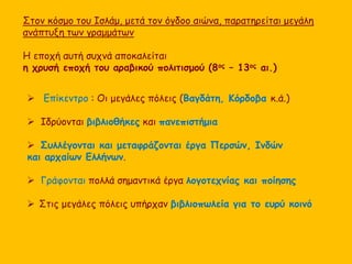 Στον κόσμο του Ισλάμ, μετά τον όγδοο αιώνα, παρατηρείται μεγάλη 
ανάπτυξη των γραμμάτων 
Η εποχή αυτή συχνά αποκαλείται 
η χρυσή εποχή του αραβικού πολιτισμού (8ος – 13ος αι.) 
 Επίκεντρο : Οι μεγάλες πόλεις (Βαγδάτη, Κόρδοβα κ.ά.) 
 Ιδρύονται βιβλιοθήκες και πανεπιστήμια 
 Συλλέγονται και μεταφράζονται έργα Περσών, Ινδών 
και αρχαίων Ελλήνων. 
 Γράφονται πολλά σημαντικά έργα λογοτεχνίας και ποίησης 
 Στις μεγάλες πόλεις υπήρχαν βιβλιοπωλεία για το ευρύ κοινό 
 