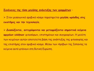 Συνέπειες της τόσο μεγάλης ανάπτυξης των γραμμάτων : 
 Στον μεσαιωνικό αραβικό κόσμο παρατηρείται μεγάλη πρόοδος στις 
επιστήμες και την τεχνολογία. 
 Διασώζονται, αντιγράφονται και μεταφράζονται σημαντικά κείμενα 
αρχαίων ελλήνων φιλοσόφων, επιστημόνων και συγγραφέων. Η μελέτη 
των κειμένων αυτών αποτελείτη βάση της ανάπτυξης της φιλοσοφίας και 
της επιστήμης στον αραβικό κόσμο. Μέσω των Αράβων της Ισπανίας τα 
κείμενα αυτά φτάνουν στη δυτική Ευρώπη. 
 