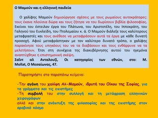 Ο Μαμούν και η ελληνική παιδεία 
Ο χαλίφης Μαμούν δημιούργησε σχέσεις με τους ρωμαίους αυτοκράτορες: 
τους έκανε πλούσια δώρα και τους ζήτησε να του δωρίσουν βιβλία φιλοσοφίας. 
Εκείνοι του έστειλαν έργα του Πλάτωνα, του Αριστοτέλη, του Ιπποκράτη, του 
Γαληνού του Ευκλείδη, του Πτολεμαίου κ. ά. Ο Μαμούν διάλεξε τους καλύτερους 
μεταφραστές και τους ανέθεσε να μεταφράσουν αυτά τα έργα με κάθε δυνατή 
προσοχή. Αφού μεταφράστηκαν με τον καλύτερο δυνατό τρόπο, ο χαλίφης 
παρακίνησε τους υπηκόους του να τα διαβάσουν και τους ενθάρρυνε να τα 
μελετήσουν. Έτσι στη συνέχεια της διακυβέρνησης αυτού του ηγεμόνα 
αναπτύχθηκε η επιστημονική σκέψη. 
Σαΐντ αλ Ανταλουζί, Οι κατηγορίες των εθνών, στο: M. 
Mollat, Ο Μεσαίωνας, 47. 
Παρατηρήστε στο παραπάνω κείμενο: 
-Την αγάπη του χαλίφη Αλ-Μαμούν, ιδρυτή του Οίκου της Σοφίας, για 
τα γράμματα και τις επιστήμες 
-Τη συμβολή του στην συλλογή και τη μετάφραση ελληνικών 
χειρογράφων 
αλλά και στην ανάπτυξη της φιλοσοφίας και της επιστήμης στον 
αραβικό κόσμο 
 