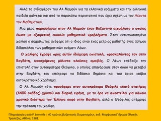 Αλλά το ενδιαφέρον του Αλ Μαμούν για τα ελληνικά γράμματα και την ελληνική 
παιδεία φαίνεται και από το παρακάτω περιστατικό που έχει σχέση με τον Λέοντα 
τον Μαθηματικό. 
Μια μέρα παρουσίασαν στον Αλ Μαμούν έναν Βυζαντινό αιχμάλωτο ο οποίος 
έλυσε με εξαιρετική ευκολία μαθηματικά προβλήματα. Στον εντυπωσιασμένο 
χαλίφη ο αιχμάλωτος ανέφερε ότι ο ίδιος είναι ένας μέτριος μαθητής ενός άσημου 
διδασκάλου των μαθηματικών ονόματι Λέων. 
Ο χαλίφης έγραψε προς αυτόν ιδιόχειρη επιστολή, προσκαλώντας τον στην 
Βαγδάτη, υποσχόμενος μάλιστα πλούσιες αμοιβές. Ο Λέων επέδειξε την 
επιστολή στον αυτοκράτορα Θεόφιλο, ο οποίος απαγόρευσε στον σοφό να μεταβεί 
στην Βαγδάτη, του επέτρεψε να διδάσκει δημόσια και του όρισε ισόβιο 
αυτοκρατορικό χορήγημα. 
Ο Αλ Μαμούν τότε πρoσέφερε στον αυτοκράτορα Θεόφιλο εκατό στατήρες 
(4400 οκάδες) χρυσού και διαρκή ειρήνη, με το όρο να αποστείλει για κάποιο 
χρονικό διάστημα τον Έλληνα σοφό στην Βαγδάτη, αλλά ο Θεόφιλος απέρριψε 
την πρόταση του χαλίφη. 
Πληροφορίες από P. Lemerle : «Ο πρώτος βυζαντινός Ουμανισμός», εκδ. Μορφωτικό Ίδρυμα Εθνικής 
Τραπέζης, Αθήνα, 1981. 
 