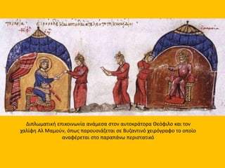 Διπλωματική επικοινωνία ανάμεσα στον αυτοκράτορα Θεόφιλο και τον 
χαλίφη Αλ Μαμούν, όπως παρουσιάζεται σε Βυζαντινό χειρόγραφο το οποίο 
αναφέρεται στο παραπάνω περιστατικό 
 