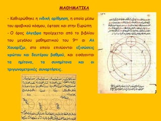 ΜΑΘΗΜΑΤΙΚΑ 
- Καθιερώθηκε η ινδική αρίθμηση, η οποία μέσω 
του αραβικού κόσμου, έφτασε και στην Ευρώπη 
- Ο όρος άλγεβρα προέρχεται από το βιβλίου 
του μεγάλου μαθηματικού του 9ου αι Αλ 
Χουαρίζμι, στο οποίο επιλύονται εξισώσεις 
πρώτου και δευτέρου βαθμού, και εισάγονται 
τα ημίτονα, τα συνημίτονα και οι 
τριγωνομετρικές συναρτήσεις. 
 