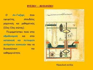 ΦΥΣΙΚΗ - ΜΗΧΑΝΙΚΗ 
Ο Αλ-Γιαζαρί, ήταν 
εφευρέτης, σπουδαίος 
μηχανικός και μαθηματικός 
(12ος-13ος αιώνας). 
Πειραματίστηκε πολύ στην 
υδροδυναμική και στην 
κατασκευή και λειτουργία 
αυτόματων συσκευών που να 
διευκολύνουν την 
καθημερινότητα. 
Υδραυλική αντλία 
 