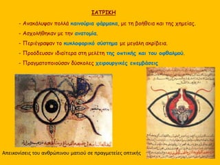 ΙΑΤΡΙΚΗ 
- Ανακάλυψαν πολλά καινούρια φάρμακα, με τη βοήθεια και της χημείας. 
- Ασχολήθηκαν με την ανατομία. 
- Περιέγραψαν το κυκλοφορικό σύστημα με μεγάλη ακρίβεια. 
- Προόδευσαν ιδιαίτερα στη μελέτη της οπτικής και του οφθαλμού. 
- Πραγματοποιούσαν δύσκολες χειρουργικές επεμβάσεις 
Απεικονίσεις του ανθρώπινου ματιού σε πραγμετείες οπτικής 
 