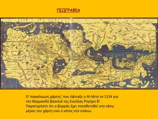 ΓΕΩΓΡΑΦΙΑ 
Ο 'παγκόσμιος χάρτης' που έφτιαξε ο Al-Idrisi το 1154 για 
τον Νορμανδό βασιλιά της Σικελίας Ρογήρο Β'. 
Παρατηρήστε ότι ο βορράς έχει τοποθετηθεί στο κάτω 
μέρος του χάρτη ενώ ο νότος στο επάνω. 
 