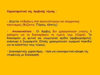 Χαρακτηριστικά της Αραβικής τέχνης : 
- Δέχεται επιδράσεις από προγενέστερους και σύγχρονους 
πολιτισμούς (Βυζάντιο, Πέρσες, Κόπτες) 
- Ανεικονικότητα : Οι Άραβες δεν χρησιμοποιούν εικόνες ή 
αγάλματα για να διακοσμήσουν τα τεμένη τους (τζαμιά). Τα 
διακοσμούν με φυτικά και γεωμετρικά σχέδια (αραβουργήματα), 
ανάγλυφα ή ζωγραφιστά. Επίσης χρησιμοποιούν κεραμικά πλακίδια 
για να καλύπτουν τους τοίχους. 
- Διακοσμητικός χαρακτήρας - τάση για ολοκληρωτική κάλυψη της 
επιφάνειας με διακόσμηση 
 