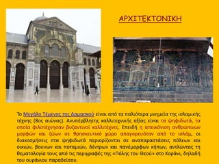 ΑΡΧΙΤΕΚΤΟΝΙΚΗ 
Το Μεγάλο Τέμενος της Δαμασκού είναι από τα παλιότερα μνημεία της ισλαμικής 
τέχνης (8ος αιώνας). Ανυπέρβλητης καλλιτεχνικής αξίας είναι τα ψηφιδωτά, τα 
οποία φιλοτέχνησαν βυζαντινοί καλλιτέχνες. Επειδή η απεικόνιση ανθρώπινων 
μορφών και ζώων σε θρησκευτικό χώρο απαγορευόταν από το ισλάμ, οι 
διακοσμήσεις στα ψηφιδωτά περιορίζονται σε αναπαραστάσεις πόλεων και 
οικιών, βουνων και ποταμιών, δέντρων και πανέμορφων κήπων, αντλώντας τη 
θεματολογία τους από τις περιγραφές της «Πόλης του Θεού» στο Κοράνι, δηλαδή 
του ουράνιου παραδείσου. 
 
