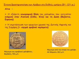 Έντονη δραστηριοποίηση των Αράβων στο διεθνές εμπόριο (8ος -12ος αι.) 
Αίτια : 
 Η εξαίρετη γεωγραφική θέση του χαλιφάτου που εκτεινόταν 
ανάμεσα στην Ανατολή (Ινδία, Κίνα) και τη Δύση (Βυζάντιο, 
Ευρώπη) 
 Η εκμετάλλευση των ορυχείων χρυσού της Δυτικής Αφρικής και 
της Σαχάρας (> ισχυρά αραβικά νομίσματα) 
Νόμισμα του αραβικού χαλιφάτου, 
Βαγδάτη, 765 μ.Χ. 
Νόμισμα από την εποχή του χαλίφη 
Αλ Μαμούν, 822 μ.Χ. 
 
