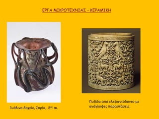 ΕΡΓΑ ΜΙΚΡΟΤΕΧΝΙΑΣ - ΚΕΡΑΜΙΚΗ 
Γυάλινο δοχείο, Συρία, 8ος αι. 
Πυξίδα από ελεφαντόδοντο με 
ανάγλυφες παραστάσεις 
 