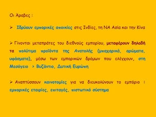 Οι Άραβες : 
 Ιδρύουν εμπορικές αποικίες στις Ινδίες, τη ΝΑ Ασία και την Κίνα 
 Γίνονται μεταπράτες του διεθνούς εμπορίου, μεταφέρουν δηλαδή 
τα πολύτιμα προϊόντα της Ανατολής (μπαχαρικά, αρώματα, 
υφάσματα), μέσω των εμπορικών δρόμων που ελέγχουν, στη 
Μεσόγειο > Βυζάντιο, Δυτική Ευρώπη 
 Αναπτύσσουν καινοτομίες για να διευκολύνουν το εμπόριο : 
εμπορικές εταιρίες, επιταγές, πιστωτικό σύστημα 
 