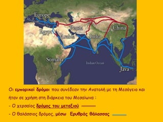 Οι εμπορικοί δρόμοι που συνέδεαν την Ανατολή με τη Μεσόγειο και 
ήταν σε χρήση στη διάρκεια του Μεσαίωνα : 
- Ο χερσαίος δρόμος του μεταξιού 
- Ο θαλάσσιος δρόμος, μέσω Ερυθράς θάλασσας 
 