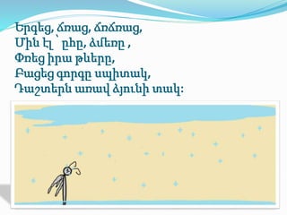 Երգեց, ճռաց, ճռճռաց, 
Մին էլ ՝ ըհը, ձմեռը , 
Փռեց իրա թևերը, 
Բացեց գորգը սպիտակ, 
Դաշտերն առավ ձյունի տակ: 
 
