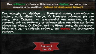 Ποια καθήκοντα ανέθεσαν οι Βούλγαροι στους Σλάβουςτης χώρας τους, σύμφωνα με το παράθεμα; (Ίδρυση του Βουλγαρικού Κράτους) 
ΣτιςπεριοχέςπουιδρύθηκετοΒουλγαρικόκράτοςκατοικούσανοισλαβικέςφυλές«ΕπτάΓενεές».ΟιΒούλγαροιανάγκασανμίααπόαυτές,τουςΣεβέρεις,ναεγκατασταθείσταανατολικά,σεμίαστενωπό,ενώτιςυπόλοιπεςμετακίνησανβίαιαστανότιακαιδυτικάσύνορατηςχώρας.ΟιΣλάβοι,απότιςθέσειςαυτές,θααπέκρουαν, θέλονταςήμη,τιςεχθρικέςεισβολές,σανακρίτεςτωνβουλγαρικώνσυνόρων.  