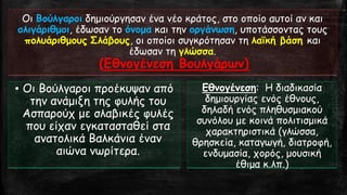 Οι Βούλγαροιδημιούργησαν ένα νέο κράτος, στο οποίο αυτοί αν και ολιγάριθμοι, έδωσαν το όνομακαι την οργάνωση, υποτάσσοντας τους πολυάριθμουςΣλάβους, οι οποίοι συγκρότησαν τη λαϊκή βάση και έδωσαν τη γλώσσα. (ΕθνογένεσηΒουλγάρων) 
▪ΟιΒούλγαροι προέκυψαν από την ανάμιξη της φυλής του Ασπαρούχ με σλαβικές φυλές που είχαν εγκατασταθεί στα ανατολικά Βαλκάνια έναν αιώνα νωρίτερα. 
Εθνογένεση: Η διαδικασία δημιουργίας ενός έθνους, δηλαδή ενός πληθυσμιακού συνόλου με κοινά πολιτισμικά χαρακτηριστικά (γλώσσα, θρησκεία, καταγωγή, διατροφή, ενδυμασία, χορός, μουσική έθιμα κ.λπ.)  