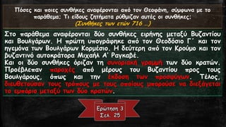 Πόσες και ποιες συνθήκες αναφέρονται από τον Θεοφάνη, σύμφωνα με το παράθεμα; Τι είδους ζητήματα ρύθμιζαν αυτές οι συνθήκες; 
(Συνθήκες των ετών 716 …) 
ΣτοπαράθεμααναφέρονταιδύοσυνθήκεςειρήνηςμεταξύΒυζαντίουκαιΒουλγάρων.ΗπρώτηυπογράφηκεαπότονΘεοδόσιοΓ΄καιτονηγεμόνατωνΒουλγάρωνΚορμέσιο.ΗδεύτερηαπότονΚρούμοκαιτονβυζαντινόαυτοκράτοραΜιχαήλΑ’Ραγκαβέ. 
Καιοιδύοσυνθήκεςόριζαντησυνοριακήγραμμήτωνδύοκρατών. ΠροέβλεπανπαροχέςαπόμέρουςτουΒυζαντίουπροςτουςΒουλγάρους,όπωςκαιτηνέκδοσητωνπροσφύγων.Τέλος, διευθετούσαντουςτρόπουςμετουςοποίουςμπορούσεναδιεξάγεταιτοεμπόριομεταξύτωνδύοκρατών.  