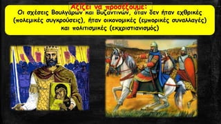 Οι σχέσεις Βουλγάρων και Βυζαντινών, όταν δεν ήταν εχθρικές (πολεμικές συγκρούσεις), ήταν οικονομικές (εμπορικές συναλλαγές) και πολιτισμικές (εκχριστιανισμός) Αξίζει να προσέξουμε:  