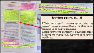 Ερωτήσεις βιβλίου, σελ. 25 
1.Ποιαστρατηγικάπλεονεκτήματαείχεηπεριοχή,όπουεγκαταστάθηκανοιΒούλγαροι, σύμφωναμετοπρώτοπαράθεμα; 
2.ΠοιακαθήκονταανέθεσανοιΒούλγαροιστουςΣλάβουςτηςχώραςτους,σύμφωναμετοπρώτοπαράθεμα;  