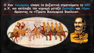 Ο Χαν Ασπαρούχνίκησε τα βυζαντινά στρατεύματα το 680μ.Χ. και κατέλαβε την περιοχή μεταξύ Δούναβηκαι Αίμου ιδρύοντας το «Πρώτο Βουλγαρικό Βασίλειο».  