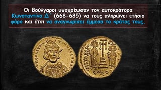 Οι Βούλγαροι υποχρέωσαν τον αυτοκράτορα Κωνσταντίνο Δ΄(668-685) να τους πληρώνει ετήσιο φόροκαι έτσι να αναγνωρίσει έμμεσα το κράτος τους.  