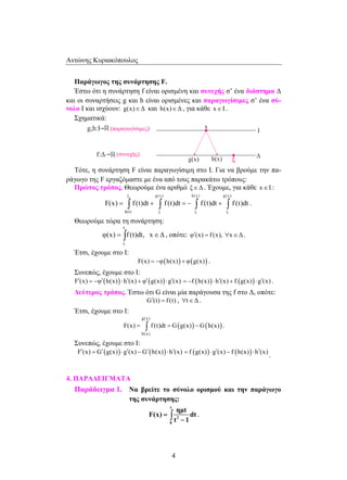 Αντώνης Κυριακόπουλος 
Παράγωγος της συνάρτησης F. 
Έστω ότι η συνάρτηση f είναι ορισμένη και συνεχής σ’ ένα διάστημα Δ 
και οι συναρτήσεις g και h είναι ορισμένες και παραγωγίσιμες σ’ ένα σύ- 
νολο Ι και ισχύουν: g(x)∈Δ και h(x)∈Δ , για κάθε x∈I . 
F(x) = ∫ f (t)dt + ∫ f (t)dt = − ∫ f (t)dt + ∫ f (t)dt . 
φ(x) = ∫ f (t)dt, x∈Δ , οπότε: φ′(x) = f (x), ∀x∈Δ . 
F(x) = ∫ f (t)dt = G g(x) −G h(x) . 
4 
Σχηματικά: 
Τότε, η συνάρτηση F είναι παραγωγίσιμη στο Ι. Για να βρούμε την πα- 
ράγωγο της F εργαζόμαστε με ένα από τους παρακάτω τρόπους: 
Πρώτος τρόπος. Θεωρούμε ένα αριθμό ξ∈Δ . Έχουμε, για κάθε x∈I : 
ξ g(x) h(x) g(x) 
h(x) ξ ξ ξ 
Θεωρούμε τώρα τη συνάρτηση: 
x 
ξ 
Έτσι, έχουμε στο Ι: 
F(x) = −φ(h(x)) + φ(g(x)) . 
Συνεπώς, έχουμε στο Ι: 
F′(x) = −φ′(h(x)) ⋅ h′(x) + φ′(g(x)) ⋅ g′(x) = −f (h(x)) ⋅ h′(x) + f (g(x)) ⋅ g′(x) . 
Δεύτερος τρόπος. Έστω ότι G είναι μία παράγουσα της f στο Δ, οπότε: 
G′(t) = f (t) , ∀t∈Δ . 
Έτσι, έχουμε στο Ι: 
( ) ( ) 
g(x) 
h(x) 
Συνεπώς, έχουμε στο Ι: 
F′(x) = G′(g(x)) ⋅ g′(x) −G′(h(x)) ⋅ h′(x) = f (g(x)) ⋅ g′(x) − f (h(x)) ⋅ h′(x) . 
4. ΠΑΡΑΔΕΙΓΜΑΤΑ 
Παράδειγμα 1. Να βρείτε το σύνολο ορισμού και την παράγωγο 
της συνάρτησης: 
x 
2 
0 
ημt 
F(x) dt 
t 1 
= 
− ∫ . 
 