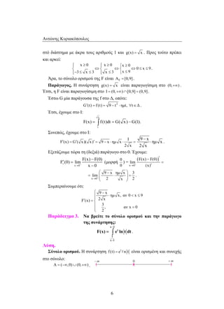 Αντώνης Κυριακόπουλος 
στό διάστημα με άκρα τους αριθμούς 1 και g(x) = x . Προς τούτο πρέπει 
και αρκεί: 
 x ≥ 0  x ≥ 0  x ≥ 
0 
 ⇔ ⇔ ⇔ ≤ ≤ 
− ≤ ≤  ≤  ≤ 
F(x) = ∫ f (t)dt = G( x) −G(1). 
′ = ′ ′ = − ⋅ ⋅ = 
⋅  ≤  
− 
= ∫ . 
F(x) e ln t dt 
– + 8 
6 
0 x 9 
3 x 3 x 3 x 9 
. 
Άρα, το σύνολο ορισμού της F είναι AF = [0,9] . 
Παράγωγος. Η συνάρτηση g(x) = x είναι παραγωγίσιμη στο (0,+∞) . 
Έτσι, η F είναι παραγωγίσιμη στο I = (0,+∞)∩[0,9] = (0,9] . 
Έστω G μία παράγουσα της f στο Δ, οπότε: 
G (t) f (t) 9 t2 ′ = = − ⋅ ημt, ∀t∈Δ . 
Έτσι, έχουμε στο Ι: 
x 
1 
Συνεπώς, έχουμε στο Ι: 
I 
F (x) G ( x)( x) 9 x ημ x 
2 x 
9 x 
ημ x 
− 
2 x 
⋅ . 
Εξετάζουμε τώρα τη (δεξιά) παράγωγο στο 0. Έχουμε: 
x 0 
F(x) F(0) 
F (0) lim 
x 0 + 
+ 
→ 
− 
′ = 
− 
(μορφή 
0 
0 
) = ( ) 
x 0 
F(x) F(0) 
lim 
(x) + 
→ 
− ′ 
= 
′ 
x 0 
9 x ημ x 3 
lim 
2 x 2 + 
→ 
 −  
=  ⋅  = 
  
. 
Συμπεραίνουμε ότι: 
 − 
9 x 
ημ x, αν 0 x 9 
F (x) 2 x 
3 
, αν x 0 
2 
′ = 
=  
Παράδειγμα 3. Να βρείτε το σύνολο ορισμού και την παράγωγο 
της συνάρτησης: 
x 2 
t 
1 
x 1 
− 
Λύση. 
Σύνολο ορισμού. Η συνάρτηση f (t) et n t =  είναι ορισμένη και συνεχής 
στο σύνολο: 
8 
0 
A = (−∞,0)∪(0,+∞) . ( )( ) 
 