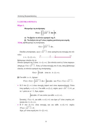 Αντώνης Κυριακόπουλος 
  
  ∫ ∫ . 
F(x) ω 1 dω dt 
=  − ⋅  
f (t) = ∫ ω −1⋅dω . 
F(x) = ∫ f (t)dt είναι το Α = [1,+∞) . 
F′(x) = f (x) = ∫ ω −1⋅dω = ∫ φ(ω)dω και F′′(x) = f ′(x) = x2 −1 . 
∫φ(ω)dω  0 και τούτο για κάθε x∈(1,+∞) . 
8 
5. ΣΧΕΤΙΚΑ ΘΕΜΑΤΑ 
Θέμα 1. 
Θεωρούμε τη συνάρτηση: 
x t 
2 
1 1 
α) Να βρείτε το σύνολο ορισμού της F. 
β) Να δείξετε ότι η F είναι γνησίως μονότονη και κυρτή. 
Λύση. α) Θεωρούμε τη συνάρτηση: 
t 
2 
1 
Επειδή η συνάρτηση: 2 
φ(ω) = ω −1 είναι ορισμένη και συνεχής στο σύ- 
νολο: 
(−∞,−1]∪[1,+∞) , 
βρίσκουμε εύκολα ότι το 
σύνολο ορισμού της f είναι: Α = [1,+∞) . Στο σύνολο αυτό η f είναι παραγω- 
γίσιμη με f ′(t) = t2 −1 . Έτσι, η f είναι συνεχής στο Α και, όπως βρίσκουμε 
εύκολα, το σύνολο ορισμού της συνάρτησης: 
x 
1 
β) Για κάθε x∈A , έχουμε: 
x x 
2 
1 1 
• Η F στο [1, +∞ ) είναι συνεχής (αφού εκεί είναι παραγωγίσιμη). Έστω 
ένας αριθμός x∈(1,+∞) . Για κάθε ω∈[1,x] , ισχύει 2 
φ(ω) = ω −1 ≥ 0 , με 
το = μόνο αν ω = 1. Άρα, ισχύει: 
x 
1 
Συνεπώς: F′(x)  0 , για κάθε x∈(1,+∞) και άρα η F είναι γνησίως αύ- 
ξουσα στο Α = [1,+∞) . 
• Η F στο [1,+∞) είναι συνεχής και για κάθε x∈(1,+∞) ισχύει: 
F′′(x) = x2 −1  0 . 
Άρα, η F είναι κυρτή στο Α = [1,+∞) . 
 