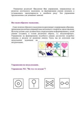 Уважаемые родители! Предлагаю Вам упражнения, направленные на 
развитие логического мышления, на формирование умения понимать и 
устанавливать закономерности в линейном ряду. Эти упражнения 
предназначены для домашних занятий. 
Наглядно-образное мышление. 
Само понятие образного мышления подразумевает оперирование образами, 
проведение различных операций (мыслительных) с опорой на представления. 
Поэтому усилия здесь должны быть сосредоточены на формировании у детей 
умения создавать в голове различные образы, т.е. визуализировать. 
Упражнения на формирование подобного умения достаточно подробно 
описаны в разделе по развитию памяти. Здесь мы их дополним еще 
несколькими заданиями на 
визуализацию. 
Упражнения на визуализацию. 
Упражнение №1. "На что это похоже"? 
 