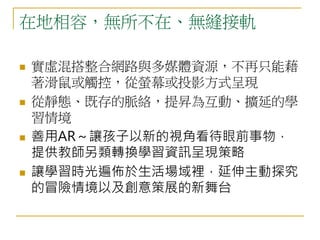 在地相容，無所不在、無縫接軌 
 實虛混搭整合網路與多媒體資源，不再只能藉 
著滑鼠或觸控，從螢幕或投影方式呈現 
 從靜態、既存的脈絡，提昇為互動、擴延的學 
習情境 
 善用AR～讓孩子以新的視角看待眼前事物， 
提供教師另類轉換學習資訊呈現策略 
 讓學習時光遍佈於生活場域裡，延伸主動探究 
的冒險情境以及創意策展的新舞台 
 