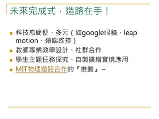 未來完成式，造路在手！ 
 科技愈簡便、多元（如google眼鏡、leap 
motion、遠端遙控） 
 教師專業教學設計、社群合作 
 學生主題任務探究、自製擴增實境應用 
 MIT物理遠距合作的『推動』～ 
